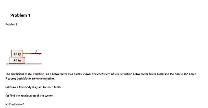 The coefficient of static tiíction is 06 between the two blocks shown. The coetficient of kinetic friction between the lower block and the floor is 02 Force
Fcauses both blocks to move together.
la) Draw a free-body diagram for each block
(b) Find the acceleration of the system
fe) Find force F.
