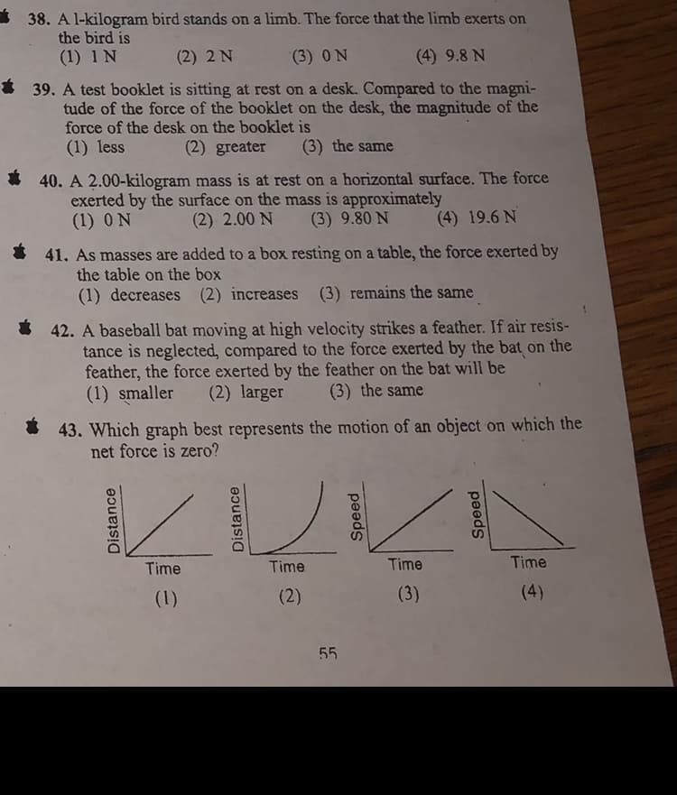 38. A l-kilogram bird stands on a limb. The force that the limb exerts on
the bird is
(1) 1 N
(2) 2 N
(3) ON
(4) 9.8 N
39. A test booklet is sitting at rest on a desk. Compared to the magni-
tude of the force of the booklet on the desk, the magnitude of the
force of the desk on the booklet is
(1) less
(2) greater
(3) the same
* 40. A 2.00-kilogram mass is at rest on a horizontal surface. The force
exerted by the surface on the mass is approximately
(1) ON
(2) 2.00 N
(3) 9.80 N
(4) 19.6 N
41. As masses are added to a box resting on a table, the force exerted by
the table on the box
(1) decreases (2) increases (3) remains the same
I 42. A baseball bat moving at high velocity strikes a feather. If air resis-
tance is neglected, compared to the force exerted by the bat on the
feather, the force exerted by the feather on the bat will be
(1) smaller
(2) larger
(3) the same
43. Which graph best represents the motion of an object on which the
net force is zero?
Time
Time
Time
Time
(1)
(2)
(3)
(4)
55
Distance
Distance
Speed
Speed
