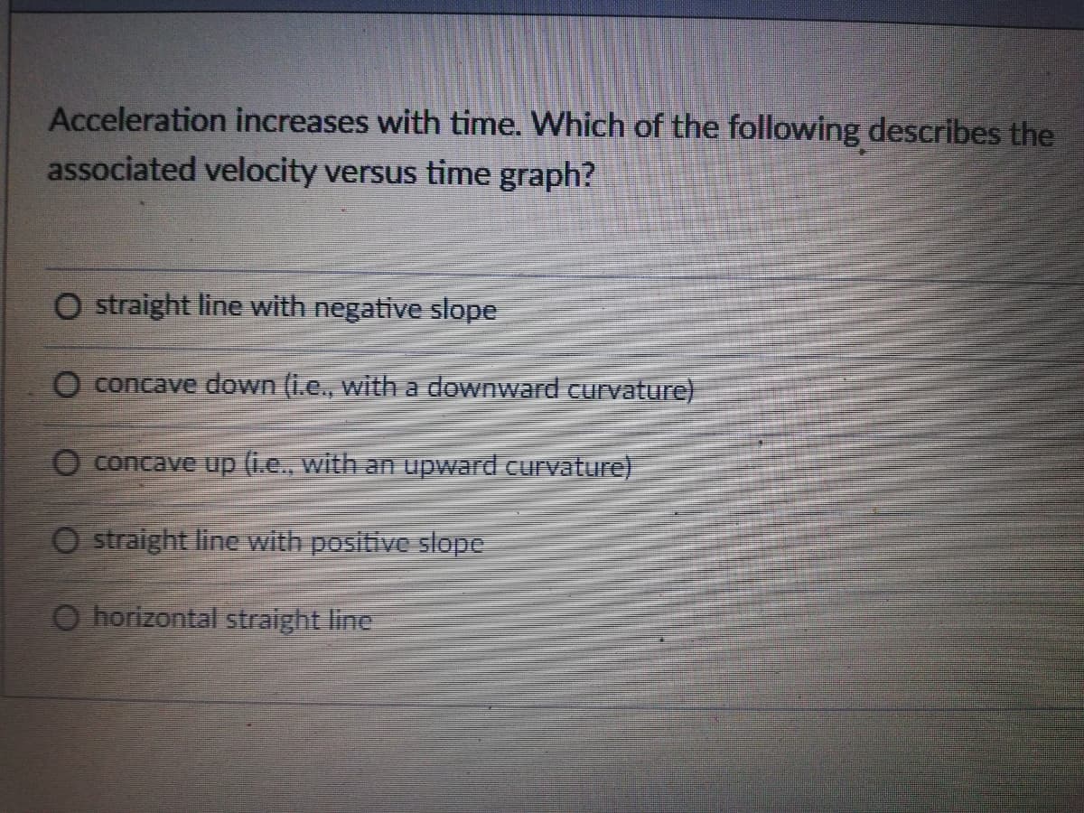 Acceleration increases with time. Which of the following describes the
associated velocity versus time graph?
O straight line with negative slope
O concave down (i.e., with a downward curvature)
O concave up (i.e., with an upward curvature)
O straight line with positive slope
O horizontal straight line
