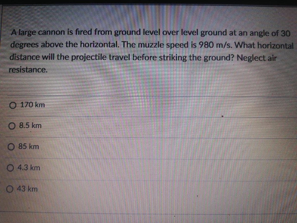 A large cannon is fired from ground level over level ground at an angle of 30
degrees above the horizontal. The muzzle speed is 980 m/s. What horizontal
distance will the projectile travel before striking the ground? Neglect air
resistance.
O 170 km
O 8.5 km
O 85 km
O 4.3 km
O 43 km
