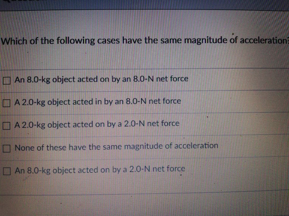 Which of the following cases have the same magnitude of acceleration?
An 8.0-kg object acted on by an 8.0-N net force
A 2.0-kg object acted in by an 8.0-N net force
A 2.0-kg object acted on by a 2.0-N net force
None of these have the same magnitude of acceleration
OAn 8,0-kg object acted on by a 2.0-N net force
