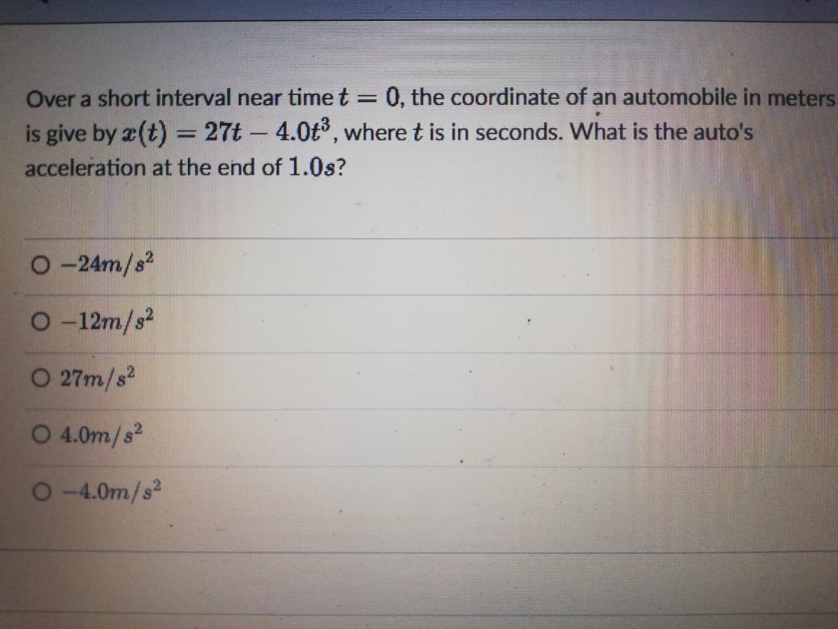 Over a short interval near time t
0, the coordinate of an automobile in meters
is give by x(t) = 27t - 4.0t°, where t is in seconds. What is the auto's
acceleration at the end of 1.0s?
O -24m/s?
O -12m/s?
O 27m/s?
O 4.0m/s2
O-4.0m/s?
