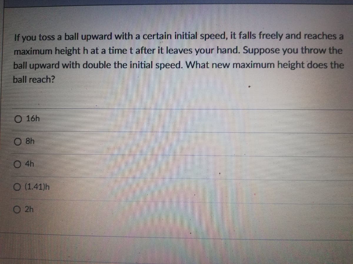 If you toss a ball upward with a certain initial speed, it falls freely and reaches a
maximum height h at a time t after it leaves your hand. Suppose you throw the
ball upward with double the initial speed. What new maximum height does the
ball reach?
O 16h
O 8h
O 4h
O (1.41)h
O 2h
