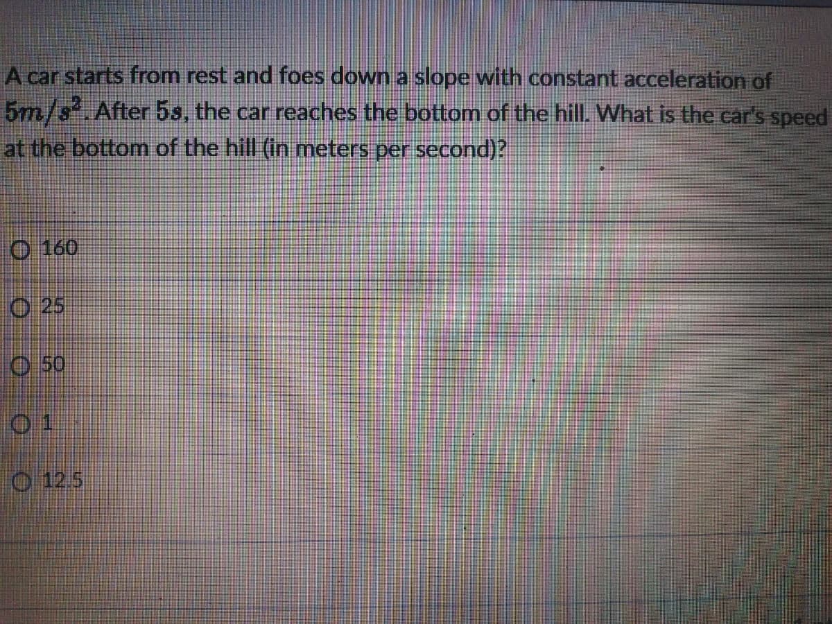 A car starts from rest and foes down a slope with constant acceleration of
5m/s.After 5s, the car reaches the bottom of the hill. What is the car's speed
at the bottom of the hill (in meters per second)?
O 160
O 25
O 50
0 1
O 12.5
