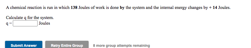 A chemical reaction is run in which 138 Joules of work is done by the system and the internal energy changes by + 14 Joules.
Calculate q for the system.
Joules
Submit Answer
Retry Entire Group
8 more group attempts remaining
