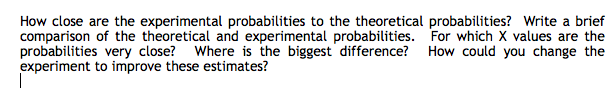 How close are the experimental probabilities to the theoretical probabilities? Write a brief
comparison of the theoretical and experimental probabilities. For which X values are the
probabilities very close? Where is the biggest difference? How could you change the
experiment to improve these estimates?
