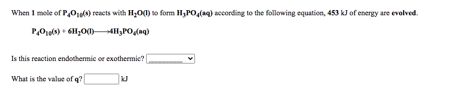 When 1 mole of P,010(s) reacts with H2O(1) to form H¿PO4(aq) according to the following equation, 453 kJ of energy are evolved.
P,010(s) + 6H20(1)4H3PO4(aq)
Is this reaction endothermic or exothermic?
What is the value of q?
kJ
