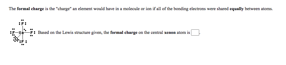 The formal charge is the "charge" an element would have in a molecule or ion if all of the bonding electrons were shared equally between atoms.
:F:
:F-Xe-
F: Based on the Lewis structure given, the formal charge on the central xenon atom is
