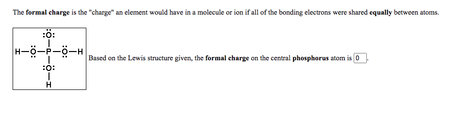 The formal charge is the "charge" an element would have in a molecule or ion if all of the bonding electrons were shared equally between atoms.
:ö:
H-0-P-0-H
Based on the Lewis structure given, the formal charge on the central phosphorus atom is 0
:o:
H
