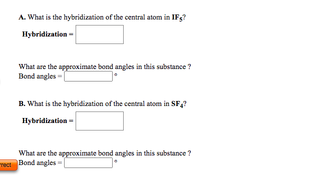 A. What is the hybridization of the central atom in IF5?
Hybridization =
What are the approximate bond angles in this substance ?
Bond angles = |
B. What is the hybridization of the central atom in SF,?
Hybridization =
What are the approximate bond angles in this substance ?
rect
Bond angles
