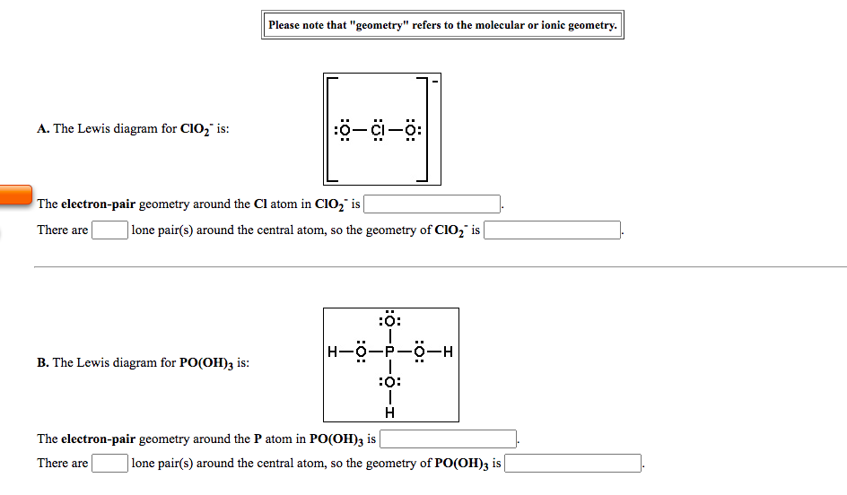 Please note that "geometry" refers to the molecular or ionic geometry.
A. The Lewis diagram for CIO, is:
ö-i-ö:
The electron-pair geometry around the Cl atom in CIO," is|
There are
lone pair(s) around the central atom, so the geometry of CI02" is
:ö:
H-0-P-0-H
B. The Lewis diagram for PO(OH)3 is:
:O:
H
The electron-pair geometry around the P atom in PO(OH)3 is |
There are
lone pair(s) around the central atom, so the geometry of PO(OH)3 is
