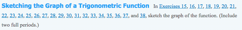 Sketching the Graph of a Trigonometric Function In Exercises 15, 16, 17, 18, 19, 20, 21,
22, 23, 24, 25, 26, 27, 28, 29, 30, 31, 32, 33, 34, 35, 36, 37, and 38, sketch the graph of the function. (Include
two full periods.)
