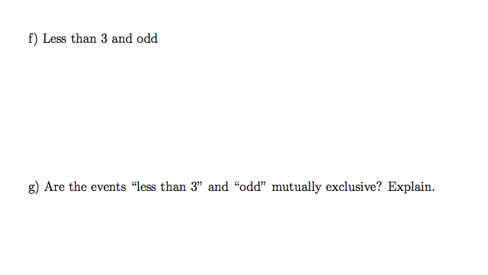 **f) Less than 3 and odd**

**g) Are the events “less than 3” and “odd” mutually exclusive? Explain.**

---

In this section, we explore the possibility of a number being both less than 3 and odd, followed by an analysis of whether these two events are mutually exclusive. 

**Explanation:**

- **Less than 3 and odd:** A number that meets both conditions is 1, as it is less than 3 and also an odd number. 
- **Mutually Exclusive Events:** Two events are mutually exclusive if they cannot occur simultaneously. Here, the event "less than 3" includes the numbers 1 and 2, while "odd" numbers are 1, 3, 5, etc. The existence of the number 1 in both sets indicates that these events are not mutually exclusive. 

Through this analysis, students will understand how to determine if events are mutually exclusive and how to identify common elements within different conditions.