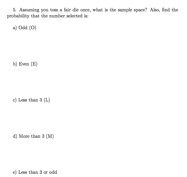 **5. Assuming you toss a fair die once, what is the sample space? Also, find the probability that the number selected is:**

a) Odd (O)

b) Even (E)

c) Less than 3 (L)

d) More than 3 (M)

e) Less than 3 or odd 