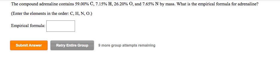 The compound adrenaline contains 59.00% C, 7.15% H, 26.20% O, and 7.65% N by mass. What is the empirical formula for adrenaline?
(Enter the elements in the order: C, H, N, O.)
Empirical formula:
Submit Answer
Retry Entire Group
9 more group attempts remaining
