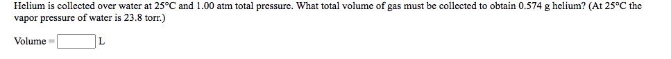 Helium is collected over water at 25°C and 1.00 atm total pressure. What total volume of gas must be collected to obtain 0.574 g helium? (At 25°C the
vapor pressure of water is 23.8 torr.)
Volume =
