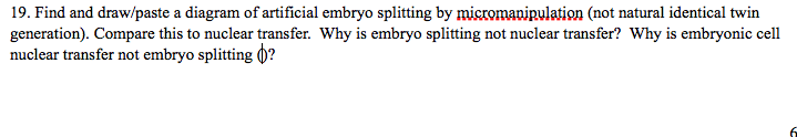 19. Find and draw/paste a diagram of artificial embryo splitting by micromanipulation (not natural identical twin
generation). Compare this to nuclear transfer. Why is embryo splitting not nuclear transfer? Why is embryonic cell
nuclear transfer not embryo splitting ()?
