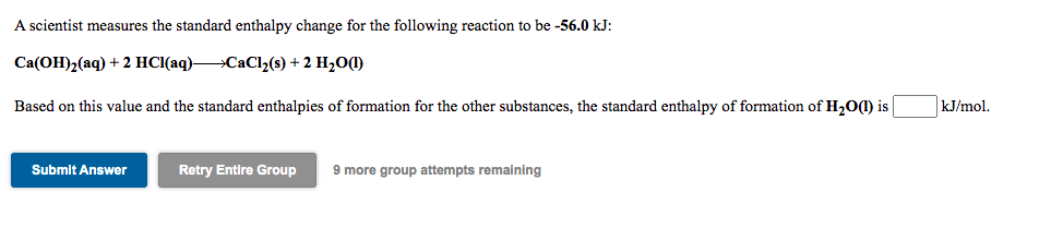 A scientist measures the standard enthalpy change for the following reaction to be -56.0 kJ:
Ca(OH)2(aq) + 2 HCI(aq)CaCl2(s) + 2 H2O1)
Based on this value and the standard enthalpies of formation for the other substances, the standard enthalpy of formation of H2(1) is
kJ/mol.
9 more group attempts remaining
Submit Answer
Retry Entire Group
