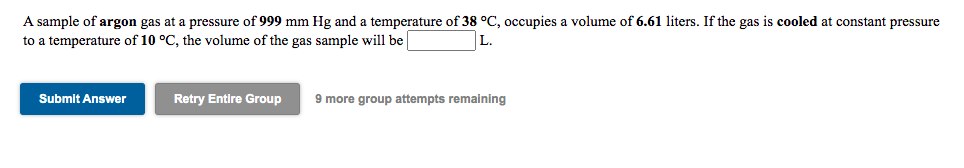 A sample of argon gas at a pressure of 999 mm Hg and a temperature of 38 °C, occupies a volume of 6.61 liters. If the gas is cooled at constant pressure
to a temperature of 10 °C, the volume of the gas sample will be
Submit Answer
Retry Entire Group
9 more group attempts remaining
