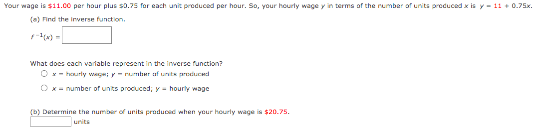 Your wage is $11.00 per hour plus $0.75 for each unit produced per hour. So, your hourly wage y in terms of the number of units produced x is y = 11 + 0.75x.
(a) Find the inverse function.
p-(x) =|
What does each variable represent in the inverse function?
O x = hourly wage; y = number of units produced
x = number of units produced; y = hourly wage
(b) Determine the number of units produced when your hourly wage is $20.75.
units
