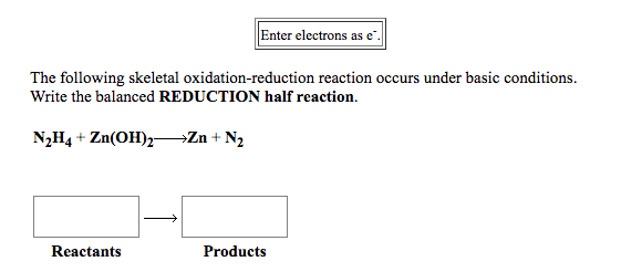 Enter electrons as e".
The following skeletal oxidation-reduction reaction occurs under basic conditions.
Write the balanced REDUCTION half reaction.
N2H4 + Zn(OH)2Zn + N2
Reactants
Products
