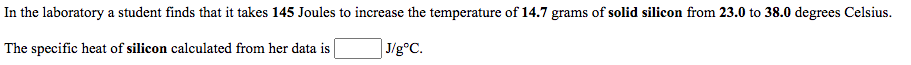 In the laboratory a student finds that it takes 145 Joules to increase the temperature of 14.7 grams of solid silicon from 23.0 to 38.0 degrees Celsius.
The specific heat of silicon calculated from her data is
J/g°C.
