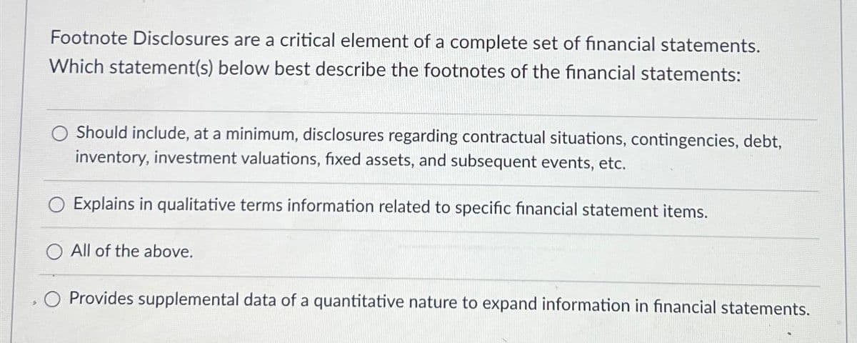 Footnote Disclosures are a critical element of a complete set of financial statements.
Which statement(s) below best describe the footnotes of the financial statements:
Should include, at a minimum, disclosures regarding contractual situations, contingencies, debt,
inventory, investment valuations, fixed assets, and subsequent events, etc.
O Explains in qualitative terms information related to specific financial statement items.
All of the above.
O Provides supplemental data of a quantitative nature to expand information in financial statements.