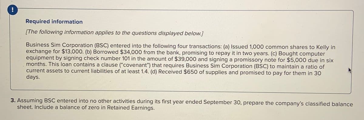 !
Required information
[The following information applies to the questions displayed below.]
Business Sim Corporation (BSC) entered into the following four transactions: (a) Issued 1,000 common shares to Kelly in
exchange for $13,000. (b) Borrowed $34,000 from the bank, promising to repay it in two years. (c) Bought computer
equipment by signing check number 101 in the amount of $39,000 and signing a promissory note for $5,000 due in six
months. This loan contains a clause ("covenant") that requires Business Sim Corporation (BSC) to maintain a ratio of
current assets to current liabilities of at least 1.4. (d) Received $650 of supplies and promised to pay for them in 30
days.
3. Assuming BSC entered into no other activities during its first year ended September 30, prepare the company's classified balance
sheet. Include a balance of zero in Retained Earnings.