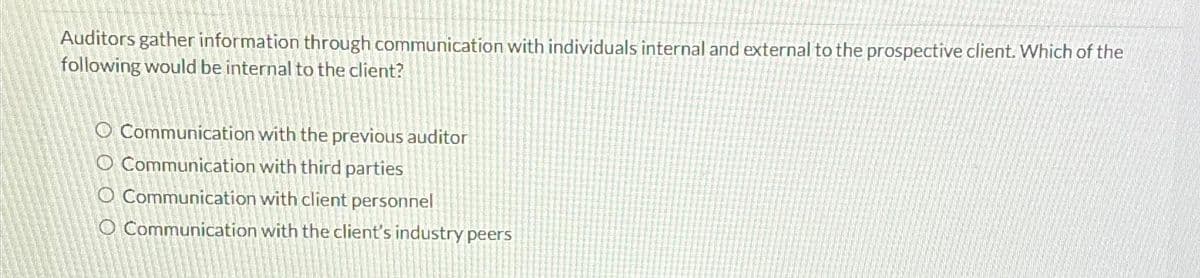 Auditors gather information through communication with individuals internal and external to the prospective client. Which of the
following would be internal to the client?
O Communication with the previous auditor
O Communication with third parties
O Communication with client personnel
O Communication with the client's industry peers