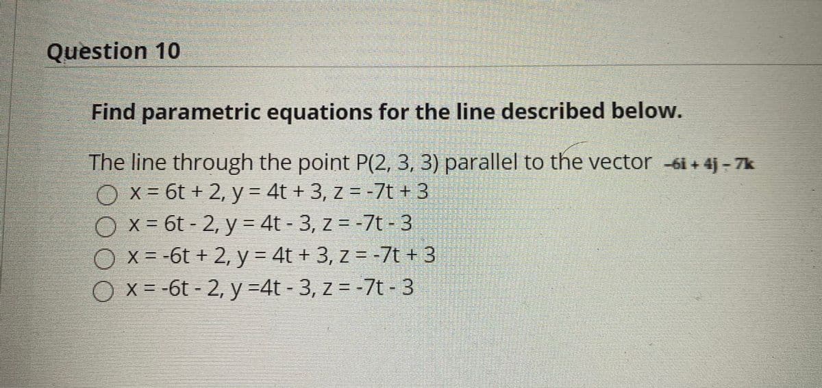 Question 10
Find parametric equations for the line described below.
The line through the point P(2, 3, 3) parallel to the vector 6i + 4j - 7k
O x = 6t + 2, y = 4t + 3, z = -7t + 3
O x = 6t - 2, y = 4t - 3, z = -7t - 3
Ox=-6t + 2, y= 4t + 3, z = -7t + 3
Ox=-6t-2, y =4t- 3, z = -7t-3
