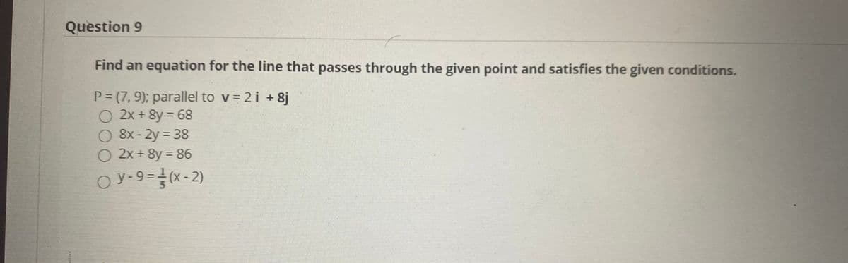 Question 9
Find an equation for the line that passes through the given point and satisfies the given conditions.
P = (7, 9); parallel to v = 2i +8j
O 2x + 8y = 68
O 8x - 2y = 38
O 2x + 8y = 86
O y-9=(x-2)
