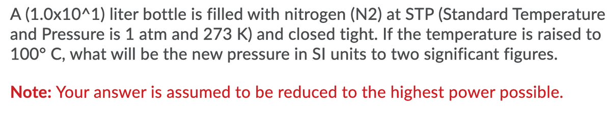 A (1.0x10^1) liter bottle is filled with nitrogen (N2) at STP (Standard Temperature
and Pressure is 1 atm and 273 K) and closed tight. If the temperature is raised to
100° C, what will be the new pressure in SI units to two significant figures.
Note: Your answer is assumed to be reduced to the highest power possible.
