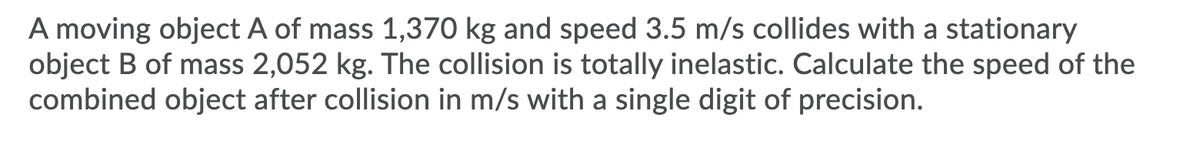 A moving object A of mass 1,370 kg and speed 3.5 m/s collides with a stationary
object B of mass 2,052 kg. The collision is totally inelastic. Calculate the speed of the
combined object after collision in m/s with a single digit of precision.
