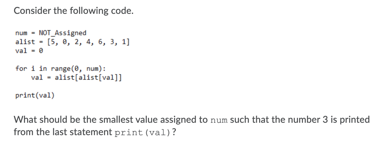 Consider the following code.
NOT_Assigned
[5, 0, 2, 4, 6, 3, 1]
num =
alist
%3D
val = 0
for i in range (0, num):
alist[alist[val]]
val
%3D
print(val)
What should be the smallest value assigned to num such that the number 3 is printed
from the last statement print(val)?
