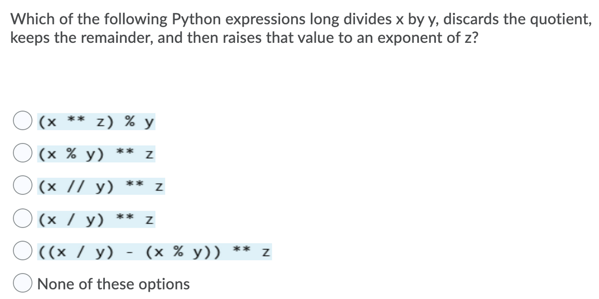 Which of the following Python expressions long divides x by y, discards the quotient,
keeps the remainder, and then raises that value to an exponent of z?
(x ** z) % y
(х % у)
**
(x // y) ** z
(х / у)
**
((x / y)
(x % y)) ** z
None of these options
N
