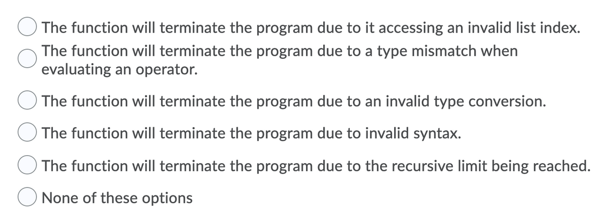 The function will terminate the program due to it accessing an invalid list index.
The function will terminate the program due to a type mismatch when
evaluating an operator.
The function will terminate the program due to an invalid type conversion.
The function will terminate the program due to invalid syntax.
The function will terminate the program due to the recursive limit being reached.
None of these options
