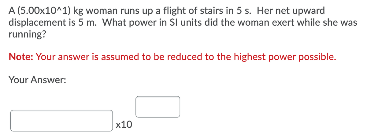 A (5.00x10^1) kg woman runs up a flight of stairs in 5 s. Her net upward
displacement is 5 m. What power in SI units did the woman exert while she was
running?
Note: Your answer is assumed to be reduced to the highest power possible.
Your Answer:
x10
