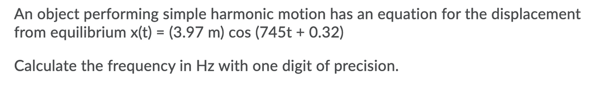 An object performing simple harmonic motion has an equation for the displacement
from equilibrium x(t) = (3.97 m) cos (745t + 0.32)
Calculate the frequency in Hz with one digit of precision.
