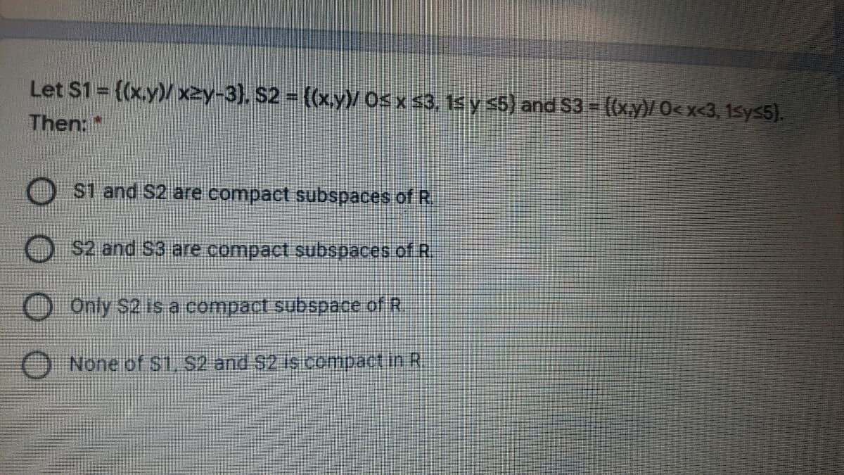 Let $1 {(x,y)/ x2y-3}, S2 ((x.y)/ Os x s3, 15 y s5) and S3 = ((x.y)/ 0<x<3, 1sys5).
Then: *
S1 and S2 are compact subspaces of R.
S2 and S3 are compact subspaces of R.
O Only S2 is a compact subspace of R.
O None of S1, S2 and $2.Is compact in R.
