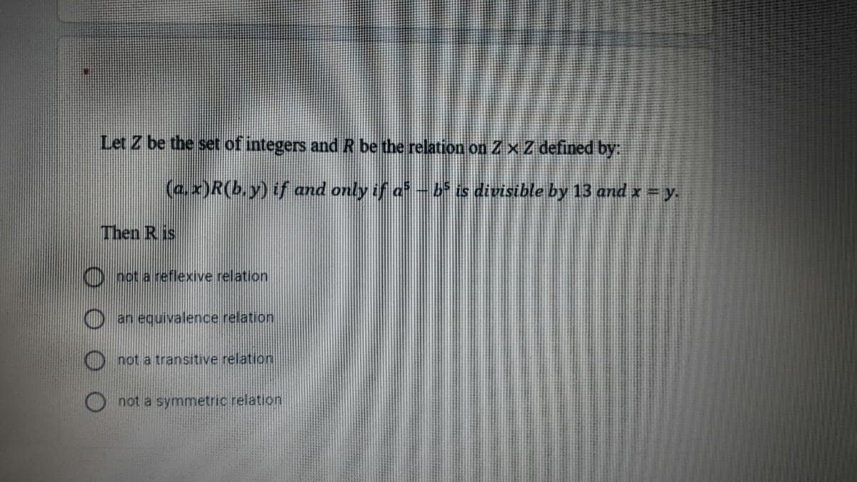 Let Z be the set of integers and R be the relation on ZxZ defined by
(a.x)R(b,y) if and only if a-b is divisible by 13 and x = y.
Then R is
) oot a reflexive relation
O an equivalence relation
O not a transitive relation
not a symmetric relation
