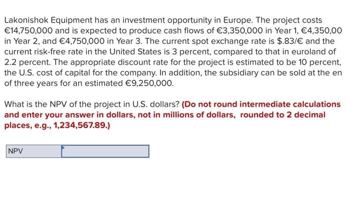 Lakonishok Equipment has an investment opportunity in Europe. The project costs
€14,750,000 and is expected to produce cash flows of €3,350,000 in Year 1, €4,350,00
in Year 2, and €4,750,000 in Year 3. The current spot exchange rate is $.83/€ and the
current risk-free rate in the United States is 3 percent, compared to that in euroland of
2.2 percent. The appropriate discount rate for the project is estimated to be 10 percent,
the U.S. cost of capital for the company. In addition, the subsidiary can be sold at the en
of three years for an estimated €9,250,000.
What is the NPV of the project in U.S. dollars? (Do not round intermediate calculations
and enter your answer in dollars, not in millions of dollars, rounded to 2 decimal
places, e.g., 1,234,567.89.)
NPV