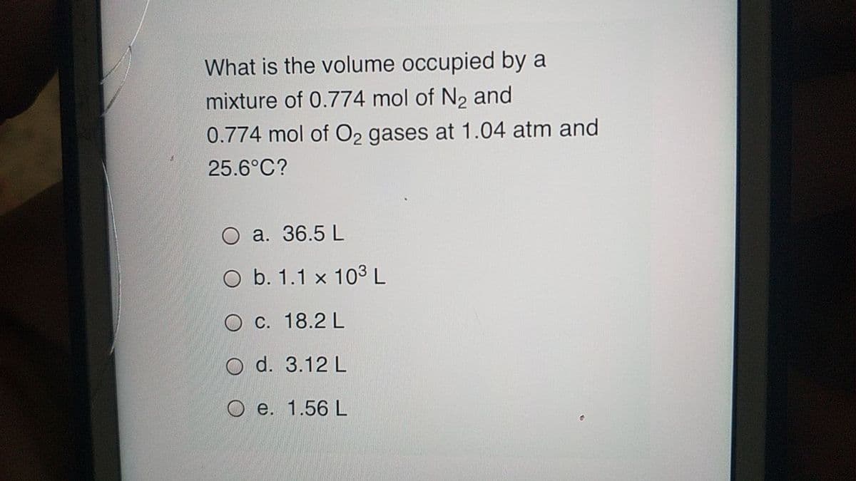 What is the volume occupied by a
mixture of 0.774 mol of N2 and
0.774 mol of O2 gases at 1.04 atm and
25.6°C?
a. 36.5 L
b. 1.1 x 103 L
O C. 18.2 L
O d. 3.12 L
O e. 1.56 L
