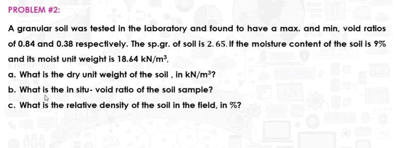 PROBLEM #2:
A granular soil was tested in the laboratory and found to have a max. and min, void ratios
of 0.84 and 0.38 respectively. The sp.gr. of soil is 2. 65. If the moisture content of the soil is 9%
and its moist unit weight is 18.64 kN/m3,
a. What is the dry unit weight of the soil , in kN/m3?
b. What is the in situ- void ratio of the soil sample?
c. What is the relative density of the soil in the field, in %?
