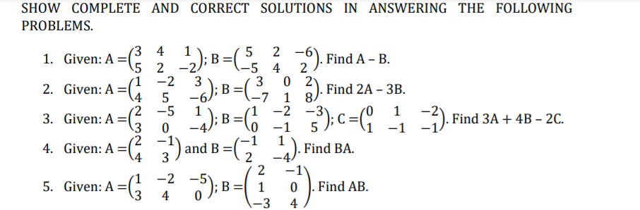 SHOW COMPLETE AND CORRECT SOLUTIONS IN ANSWERING THE FOLLOWING
PROBLEMS.
3 4
1. Given: A =
; B =
5 2 -2/
2 -6
2 ). Find A – B.
-5 4
3
-7 1 8.
1
2
(1
2. Given: A =
\4
2 3); B=(,
-2
6). Find 2A – 3B.
-6
1
;B
5
(2 -5
-2
1
3. Given: A =(
). Find 3A + 4B – 2C.
–1
0 -1
1
4. Given: A =( )
and B =
). Find
ВА.
-4)
2
4
5. Given: A =G 7 ):B=( )
-2
.Find AB.
4
-3
4
