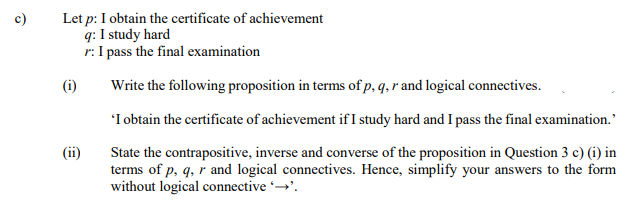 c)
Let p: I obtain the certificate of achievement
q: I study hard
r: I pass the final examination
(i)
Write the following proposition in terms of p, q, r and logical connectives.
'I obtain the certificate of achievement if I study hard and I pass the final examination.
(ii)
State the contrapositive, inverse and converse of the proposition in Question 3 c) (i) in
terms of p, q, r and logical connectives. Hence, simplify your answers to the form
without logical connective →.
