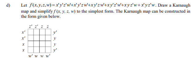 d)
Let f(x,y,z, w) = x' y'z'w+x'y'zw+xy'zw+xy'z'w+xyz'w+x'yz'w. Draw a Karnaugh
map and simplify f (x, y, z, w) to the simplest form. The Karnaugh map can be constructed in
the form given below.
y'
y
w' w w w'
