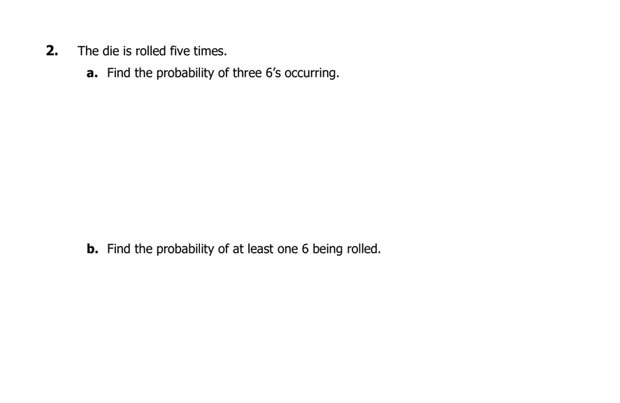 2.
The die is rolled five times.
a. Find the probability of three 6's occurring.
b. Find the probability of at least one 6 being rolled.