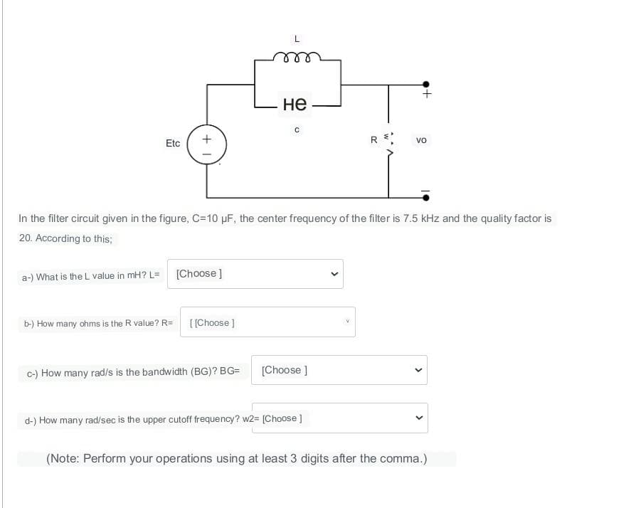 Etc
a-) What is the L value in mH? L=
+1
b-) How many ohms is the R value? R=
[Choose ]
[[Choose ]
не
In the filter circuit given in the figure, C=10 µF, the center frequency of the filter is 7.5 kHz and the quality factor is
20. According to this;
c-) How many rad/s is the bandwidth (BG)? BG=
с
[Choose ]
R
d-) How many rad/sec is the upper cutoff frequency? w2= [Choose ]
VO
+
<
<
(Note: Perform your operations using at least 3 digits after the comma.)