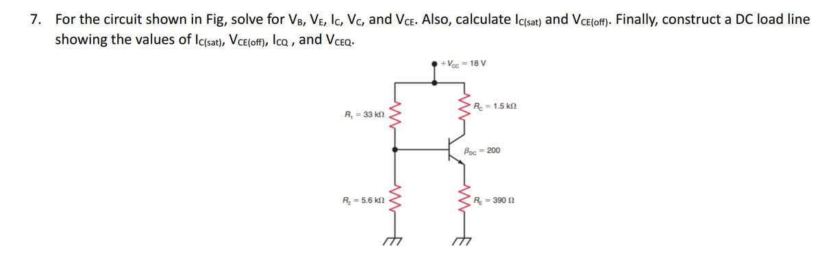 ### Transistor Circuit Analysis and DC Load Line Construction

#### Problem Statement:
For the circuit shown in Fig. 1, solve for the following parameters:
- \( V_B \) (Base Voltage)
- \( V_E \) (Emitter Voltage)
- \( I_C \) (Collector Current)
- \( V_C \) (Collector Voltage)
- \( V_{CE} \) (Collector-Emitter Voltage)

Additionally, calculate the saturation current (\( I_{C(sat)} \)) and the cut-off voltage (\( V_{CE(off)} \)). Finally, construct a DC load line showing the values of \( I_{C(sat)} \), \( V_{CE(off)} \), \( I_{CQ} \), and \( V_{CEQ} \).

#### Given Circuit:
The circuit diagram provided includes the following components and parameters:
- \( V_{CC} = 18 \) V 
- \( R_1 = 33 \) kΩ
- \( R_2 = 5.6 \) kΩ
- \( R_C = 1.5 \) kΩ
- \( R_E = 390 \) Ω
- \( \beta = 200 \)

#### Circuit Diagram:
The circuit is a common-emitter configuration with the following features:
- \( R_1 \) and \( R_2 \) form a voltage divider connected between \( V_{CC} \) and ground.
- The voltage divider's midpoint connects to the base of the NPN transistor.
- The emitter resistor \( R_E \) is connected from the emitter to ground.
- The collector resistor \( R_C \) is connected from the collector to \( V_{CC} \).

The schematic is shown as follows:

\[
\begin{circuitikz}
\draw
(0,0) node[ground]{} to[R=R_E, l_=5.6 kΩ,] (0,3)
(0,3) to[R=R_2, l_=390 Ω, ] (0,6)
(0,6) node[npn,anchor=C] (Q1){}
(Q1) node[below left] {\(\beta = 200\)}
(Q1.B) to[R=R_1, l_=33 kΩ,] (-3,0) 
(4,0) node[ground]{}
(Q1.E) to[short, -o