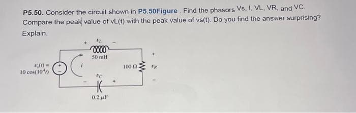 P5.50. Consider the circuit shown in P5.50Figure. Find the phasors VS, I, VL, VR, and VC.
Compare the peak value of vL(t) with the peak value of vs(t). Do you find the answer surprising?
Explain.
(1) =
10 cos(10%)
0000
50 mH
VC
0.2 μF
+
100 (2
E'R